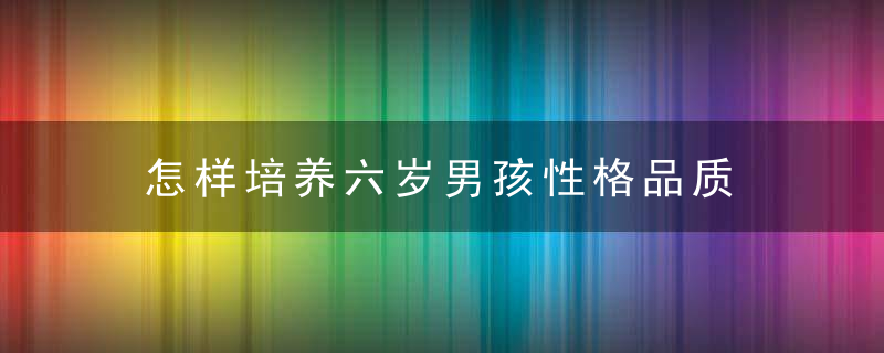 怎样培养六岁男孩性格品质 如何培养六岁男孩性格品质